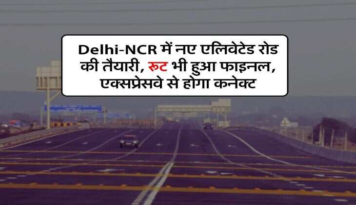 Delhi-NCR में नए एलिवेटेड रोड की तैयारी, रूट भी हुआ फाइनल, एक्सप्रेसवे से होगा कनेक्ट
