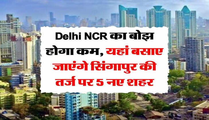 Delhi NCR का बोझ होगा कम, यहां बसाए जाएंगे सिंगापुर की तर्ज पर 5 नए शहर