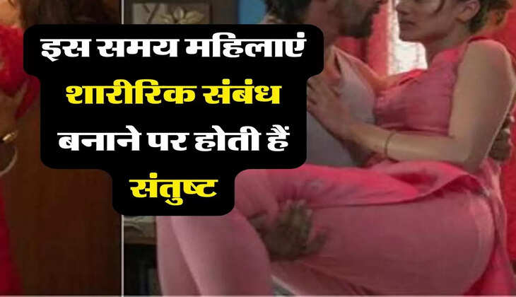 Relationship in bed : इस समय महिलाएं शारीरिक संबंध बनाने पर होती हैं संतुष्ट