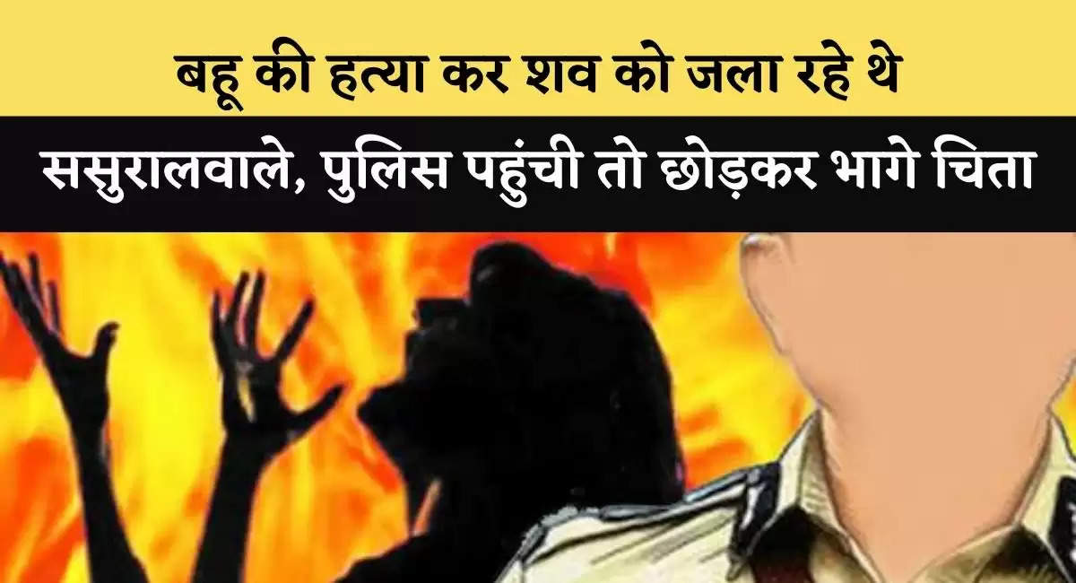 बहू की हत्या कर शव को जला रहे थे ससुरालवाले, पुलिस पहुंची तो छोड़कर भागे चिता