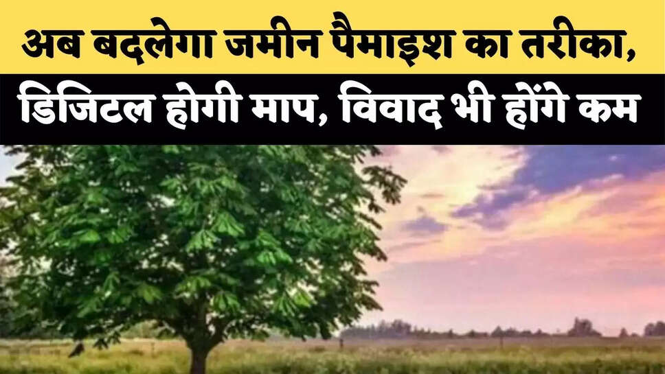 अब बदलेगा जमीन पैमाइश का तरीका, डिजिटल होगी माप, विवाद भी होंगे कम