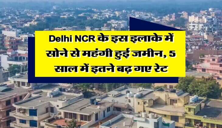Delhi NCR के इस इलाके में सोने से महंगी हुई जमीन, 5 साल में इतने बढ़ गए रेट