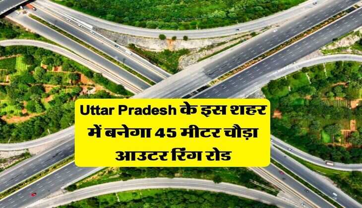 Uttar Pradesh के इस शहर में बनेगा 45 मीटर चौड़ा आउटर रिंग रोड