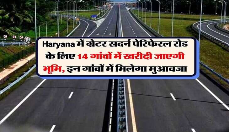 Haryana में ग्रेटर सदर्न पेरिफेरल रोड के लिए 14 गांवों में खरीदी जाएगी भूमि, इन गांवों में मिलेगा मुआवजा