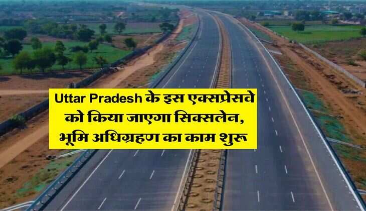 Uttar Pradesh के इस एक्सप्रेसवे को किया जाएगा सिक्सलेन, भूमि अधिग्रहण का काम शुरू 