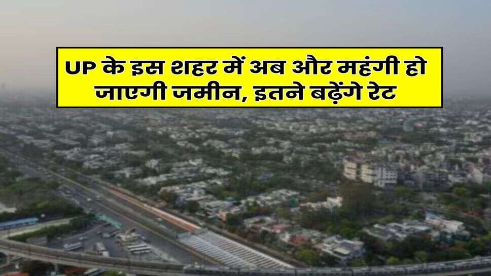 UP के इस शहर में अब और महंगी हो जाएगी जमीन, इतने बढ़ेंगे रेट