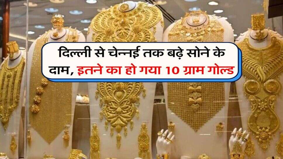 दिल्ली से चेन्ननई तक बढ़े सोने के दाम, इतने का हो गया 10 ग्राम गोल्ड