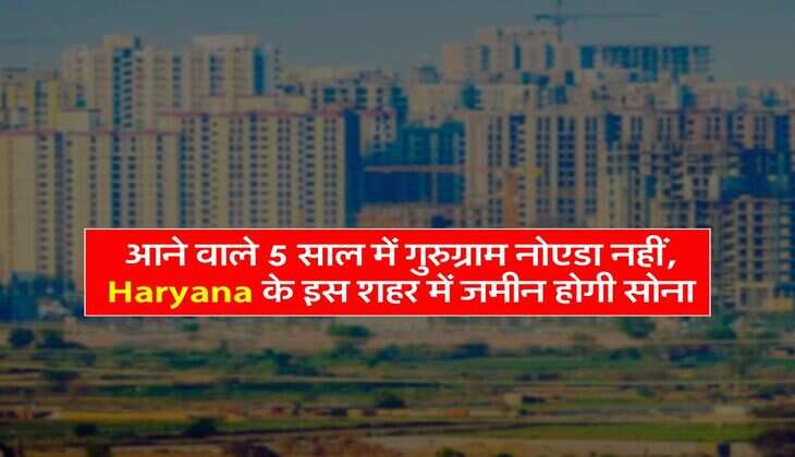 आने वाले 5 साल में गुरुग्राम नोएडा नहीं, Haryana के इस शहर में जमीन होगी सोना