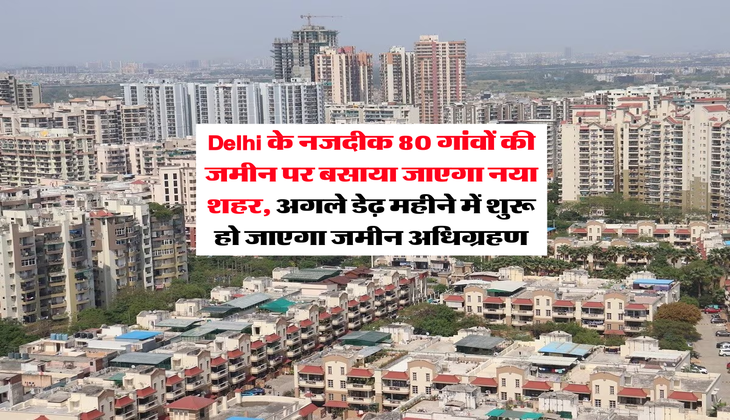 Delhi के नजदीक 80 गांवों की जमीन पर बसाया जाएगा नया शहर, अगले डेढ़ महीने में शुरू हो जाएगा जमीन अधिग्रहण