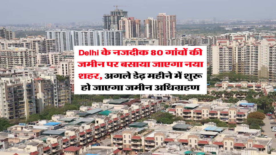 Delhi के नजदीक 80 गांवों की जमीन पर बसाया जाएगा नया शहर, अगले डेढ़ महीने में शुरू हो जाएगा जमीन अधिग्रहण