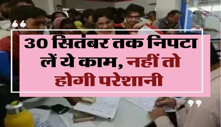 Financial Work: 30 सितंबर तक निपटा लें ये काम, नहीं तो होगी परेशानी 