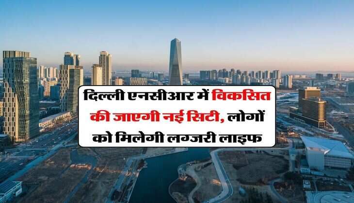 New City in Delhi NCR : दिल्ली एनसीआर में विकसित की जाएगी नई सिटी, लोगों को मिलेगी लग्जरी लाइफ