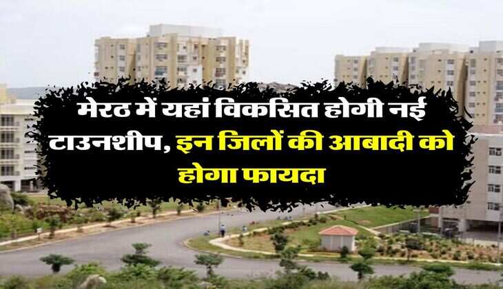 UP News : मेरठ में यहां विकसित होगी नई टाउनशीप, इन जिलों की आबादी को होगा फायदा