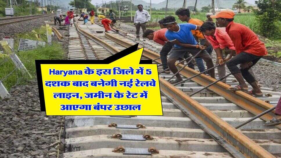 Haryana के इस जिले में 5 दशक बाद बनेगी नई रेलवे लाइन, जमीन के रेट में आएगा बंपर उछाल
