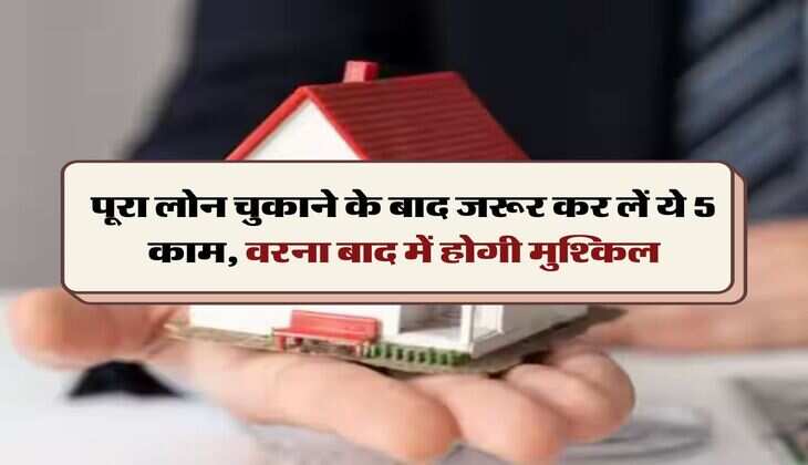 Loan Closure : पूरा लाेन चुकाने के बाद जरूर कर लें ये 5 काम, वरना बाद में होगी मुश्किल