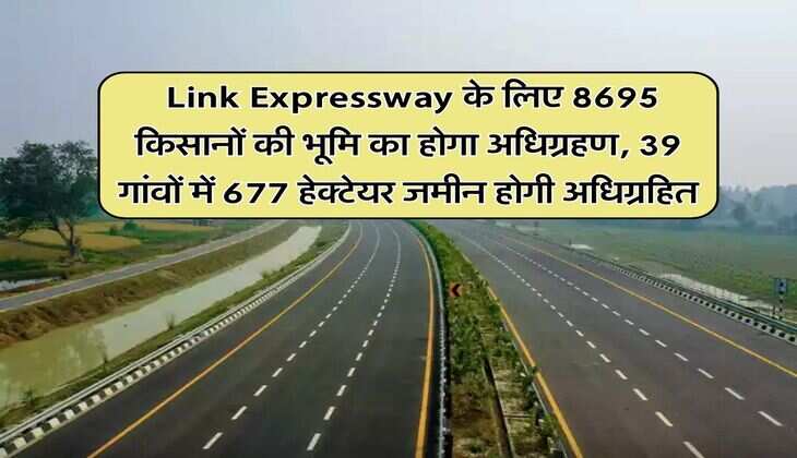 &nbsp;Link Expressway के लिए 8695 किसानों की भूमि का होगा अधिग्रहण, 39 गांवों में 677 हेक्टेयर जमीन होगी अधिग्रहित