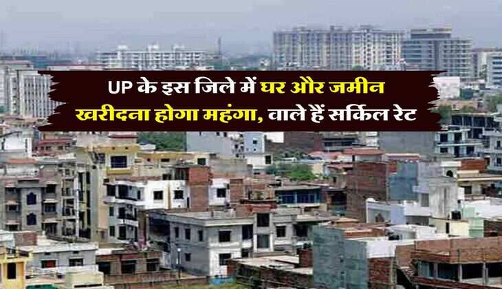 UP के इस जिले में घर और जमीन खरीदना होगा महंगा, वाले हैं सर्किल रेट