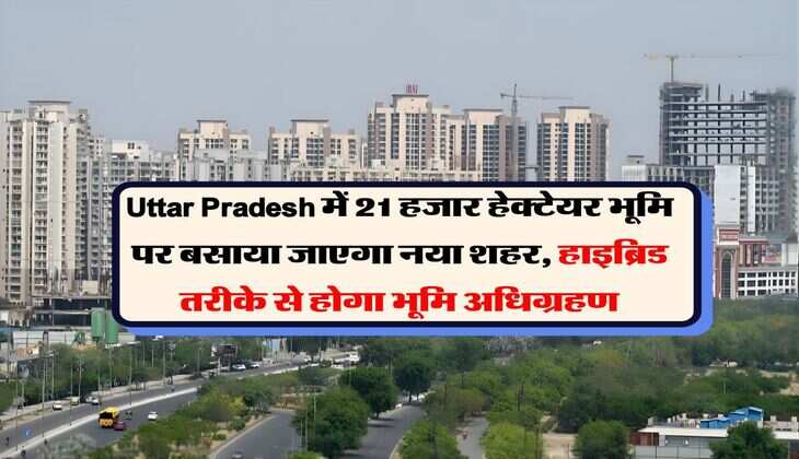 Uttar Pradesh में 21 हजार हेक्टेयर भूमि पर बसाया जाएगा नया शहर, हाइब्रिड तरीके से होगा भूमि अधिग्रहण