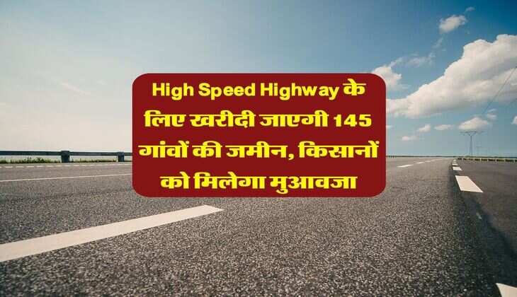 High Speed Highway के लिए खरीदी जाएगी 145 गांवों की जमीन, किसानों को मिलेगा मुआवजा