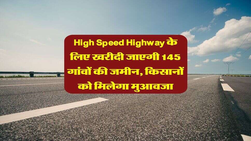High Speed Highway के लिए खरीदी जाएगी 145 गांवों की जमीन, किसानों को मिलेगा मुआवजा