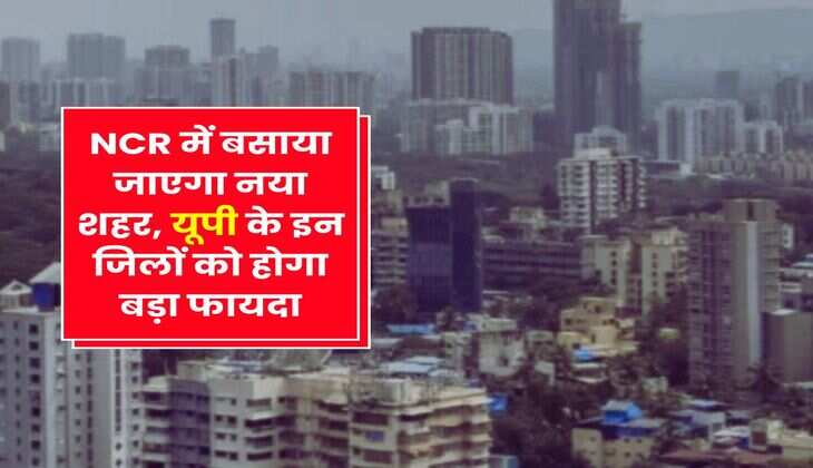 NCR में बसाया जाएगा नया शहर, यूपी के इन जिलों को होगा बड़ा फायदा
