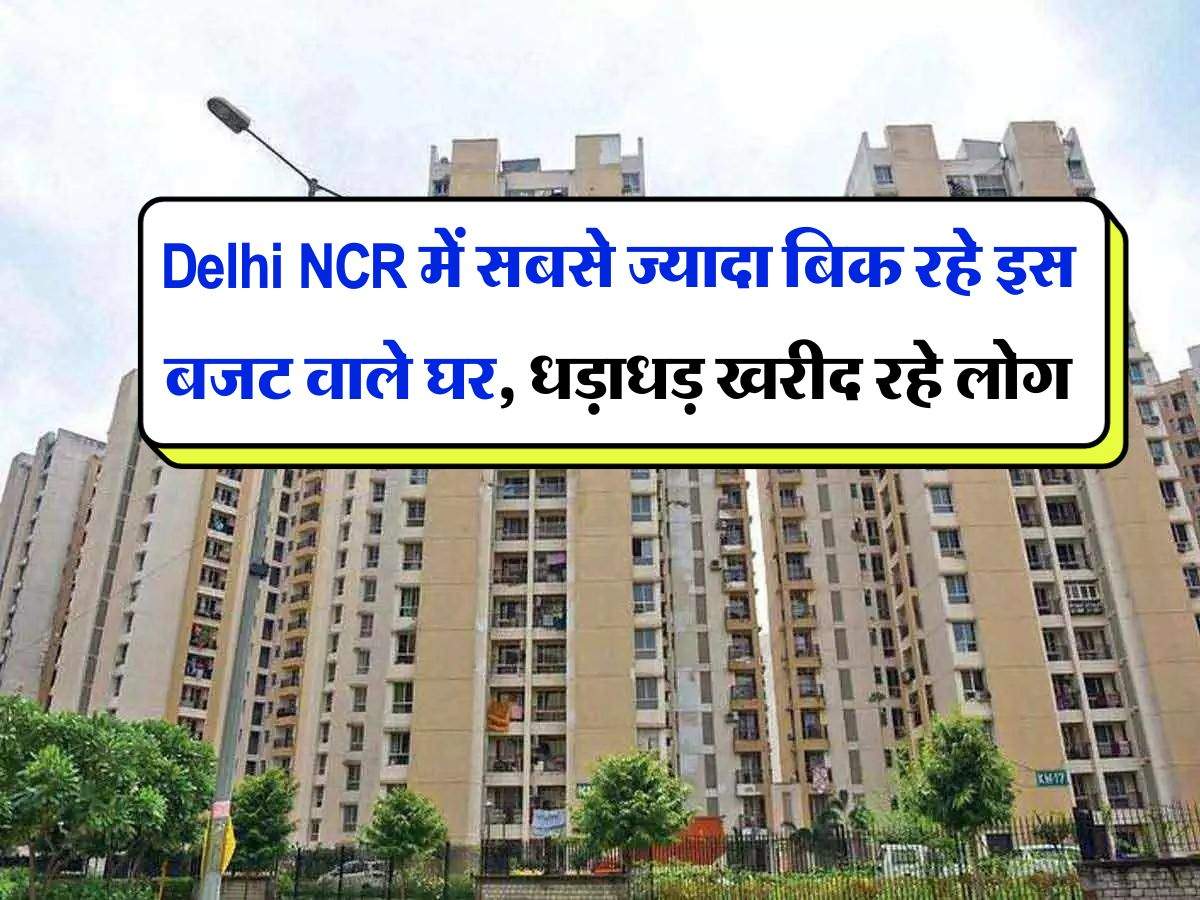 Delhi NCR में सबसे ज्यादा बिक रहे इस बजट वाले घर, धड़ाधड़ खरीद रहे लोग