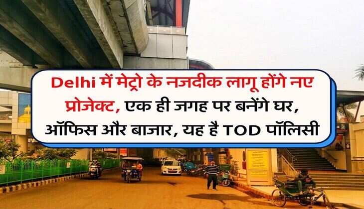 Delhi में मेट्रो के नजदीक लागू होंगे नए प्रोजेक्ट, एक ही जगह पर बनेंगे घर, ऑफिस और बाजार, यह है TOD पॉलिसी