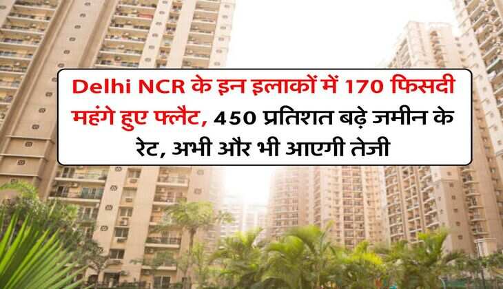 Delhi NCR के इन इलाकों में 170 फिसदी महंगे हुए फ्लैट, 450 प्रतिशत बढ़े जमीन के रेट, अभी और भी आएगी तेजी
