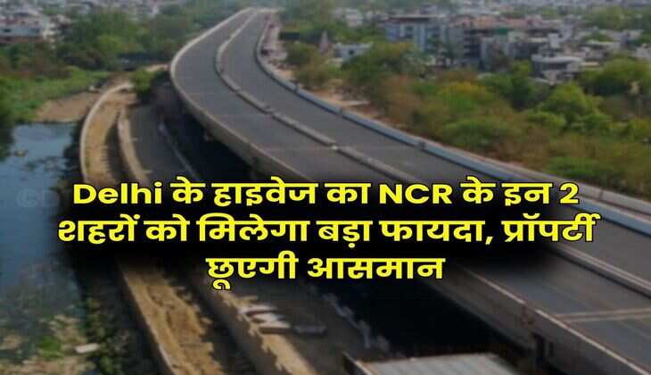 Delhi के हाइवेज का NCR के इन 2 शहरों को मिलेगा बड़ा फायदा, प्रॉपर्टी छूएगी आसमान
