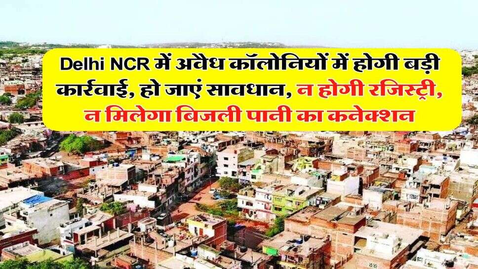 Delhi NCR में अवैध कॉलोनियों में होगी बड़ी कार्रवाई, हो जाएं सावधान, न होगी रजिस्ट्री, न मिलेगा बिजली पानी का कनेक्शन