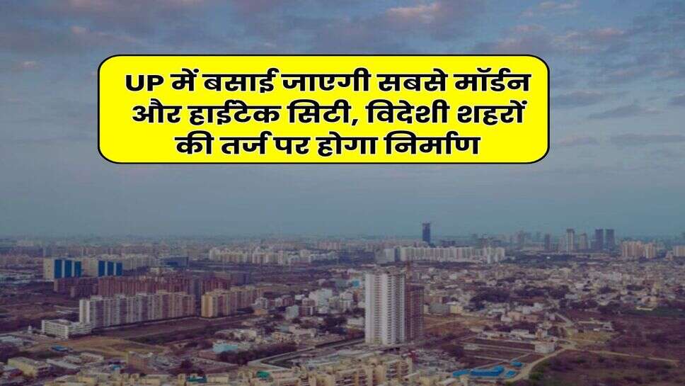 UP में बसाई जाएगी सबसे मॉर्डन और हाईटेक सिटी, विदेशी शहरों की तर्ज पर होगा निर्माण