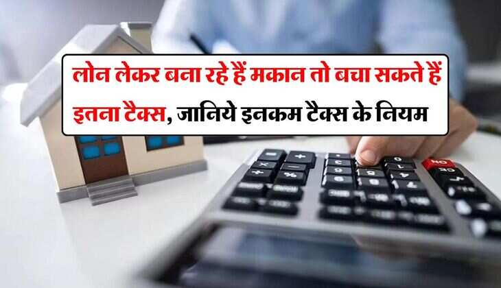 Income Tax : लोन लेकर बना रहे हैं मकान तो बचा सकते हैं इतना टैक्स, जानिये इनकम टैक्स के नियम