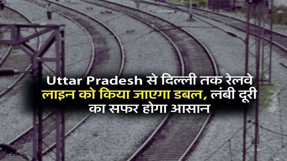 Uttar Pradesh से दिल्ली तक रेलवे लाइन को किया जाएगा डबल, लंबी दूरी का सफर होगा आसान