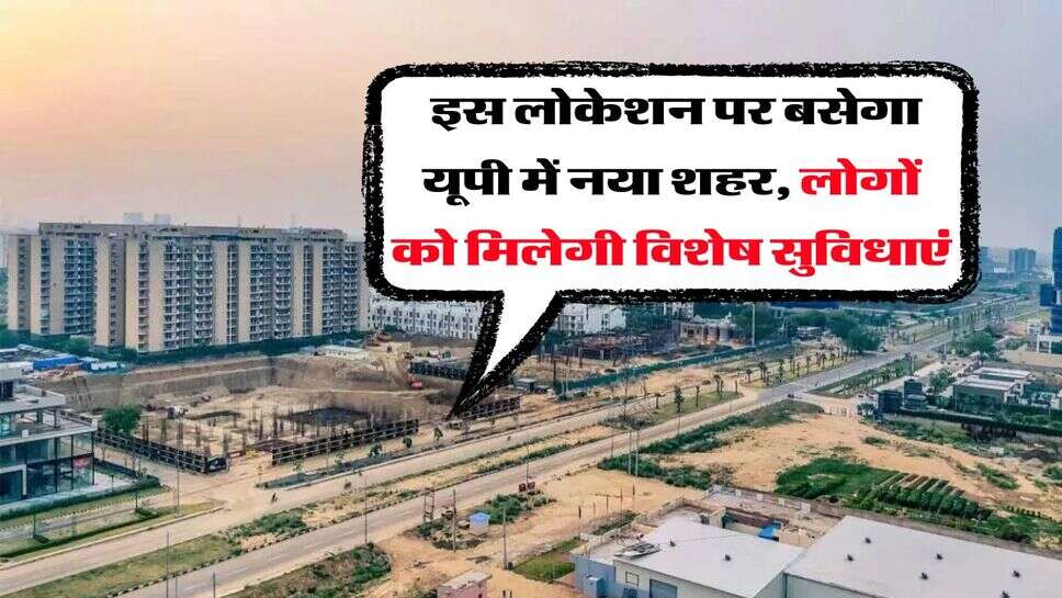 UP News : इस लोकेशन पर बसेगा यूपी में नया शहर, लोगों को मिलेगी विशेष सुविधाएं