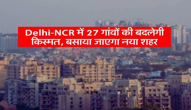 Delhi-NCR में 27 गांवों की बदलेगी किस्मत, बसाया जाएगा नया शहर
