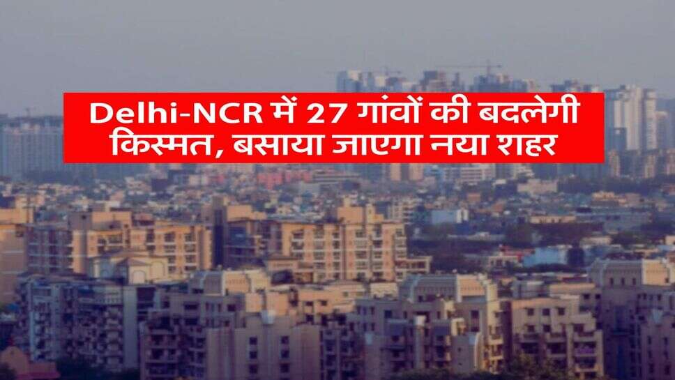 Delhi-NCR में 27 गांवों की बदलेगी किस्मत, बसाया जाएगा नया शहर