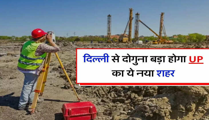 New City : दिल्ली से दोगुना बड़ा होगा UP का ये नया शहर, गुरुग्राम से 4 गुना