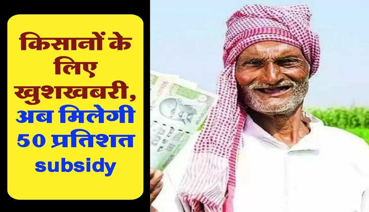 किसानों के लिए खुशखबरी, अब मिलेगी 50 प्रतिशत subsidy