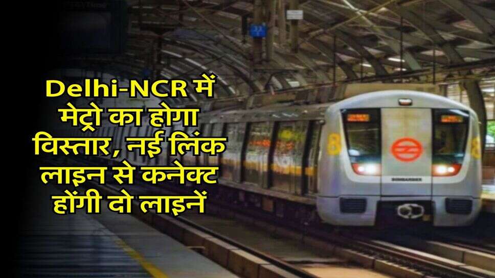 Delhi-NCR में मेट्रो का होगा विस्तार, नई लिंक लाइन से कनेक्ट होंगी दो लाइनें