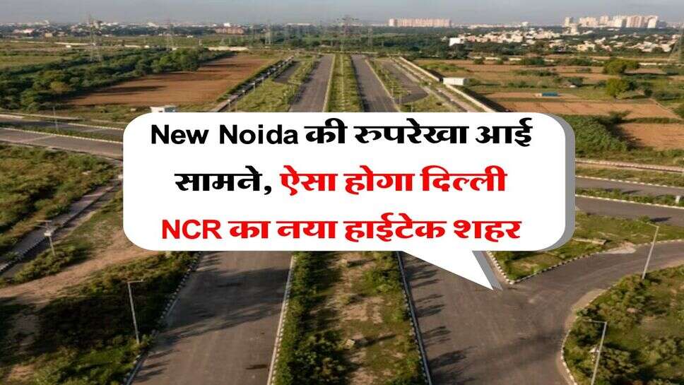 New Noida की रुपरेखा आई सामने, ऐसा होगा दिल्ली NCR का नया हाईटेक शहर