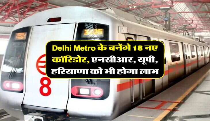Delhi Metro के बनेंगे 18 नए कॉरिडोर, एनसीआर, यूपी, हरियाणा को भी होगा लाभ
