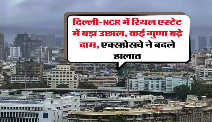 दिल्ली-NCR में रियल एस्टेट में बड़ा उछाल, कई गुणा बढ़े दाम, एक्सप्रेसवे ने बदले हालात