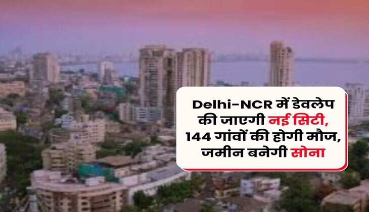 Delhi-NCR में डेवलेप की जाएगी नई सिटी, 144 गांवों की होगी मौज, जमीन बनेगी सोना