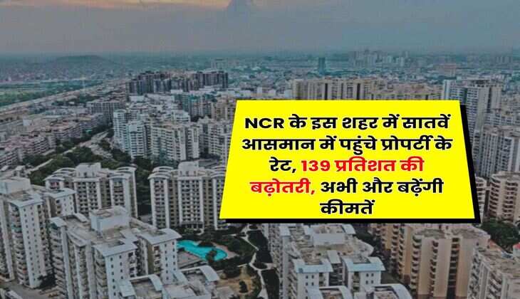 NCR के इस शहर में सातवें आसमान में पहुंचे प्रोपर्टी के रेट, 139 प्रतिशत की बढ़ोतरी, अभी और बढ़ेंगी कीमतें