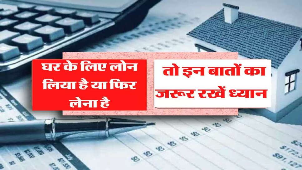 घर के लिए लोन लिया है या फिर लेना है, तो इन बातों का जरूर रखें ध्यान&nbsp;