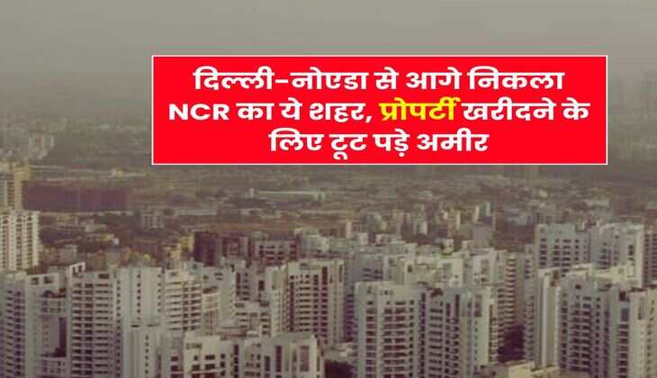 दिल्ली-नोएडा से आगे निकला NCR का ये शहर, प्रोपर्टी खरीदने के लिए टूट पड़े अमीर