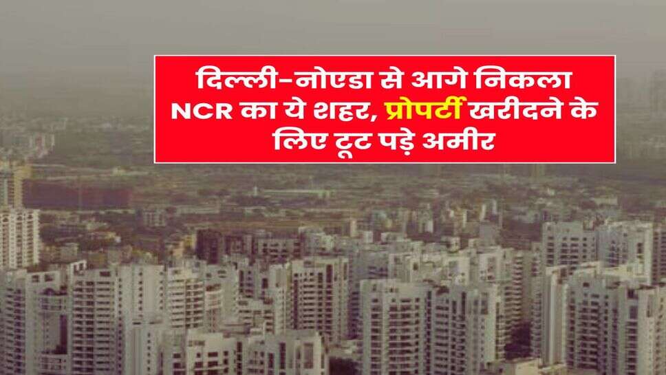 दिल्ली-नोएडा से आगे निकला NCR का ये शहर, प्रोपर्टी खरीदने के लिए टूट पड़े अमीर