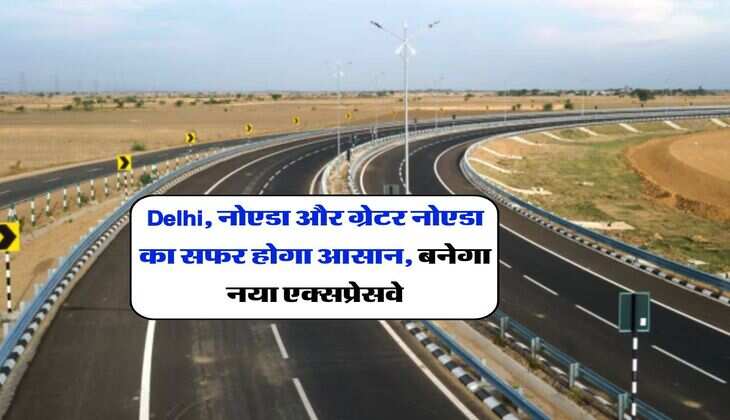 Delhi, नोएडा और ग्रेटर नोएडा का सफर होगा आसान, बनेगा नया एक्सप्रेसवे, 2 घंटे का सफर 30 मिनट में होगा पूरा