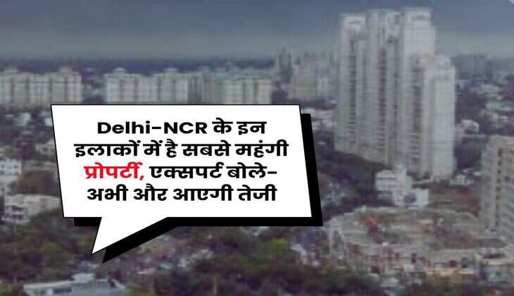 Delhi-NCR के इन इलाकों में है सबसे महंगी प्रोपर्टी, एक्सपर्ट बोले- अभी और आएगी तेजी