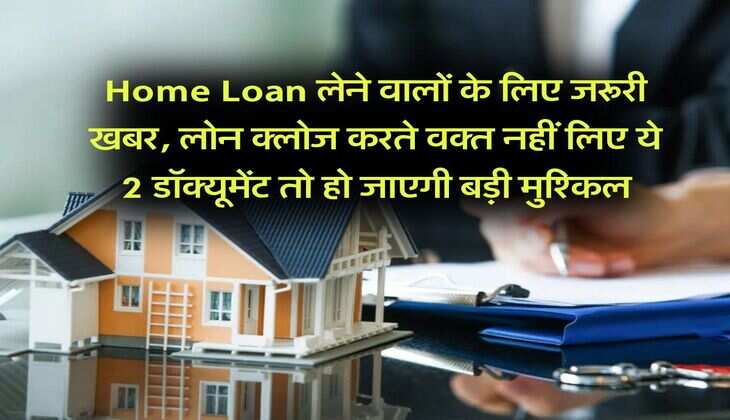 Home Loan लेने वालों के लिए जरूरी खबर, लोन क्लोज करते वक्त नहीं लिए ये 2 डॉक्यूमेंट तो हो जाएगी बड़ी मुश्किल